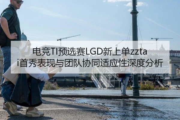 电竞TI预选赛LGD新上单zztai首秀表现与团队协同适应性深度分析