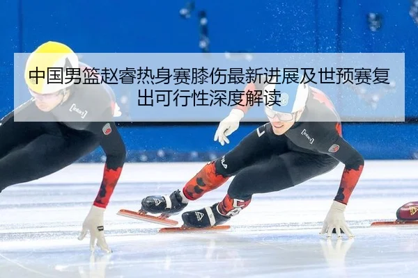 中国男篮赵睿热身赛膝伤最新进展及世预赛复出可行性深度解读