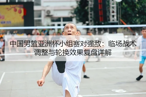 中国男篮亚洲杯小组赛对强敌：临场战术调整与轮换效果复盘详解